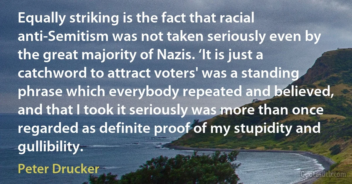 Equally striking is the fact that racial anti-Semitism was not taken seriously even by the great majority of Nazis. ‘It is just a catchword to attract voters' was a standing phrase which everybody repeated and believed, and that I took it seriously was more than once regarded as definite proof of my stupidity and gullibility. (Peter Drucker)