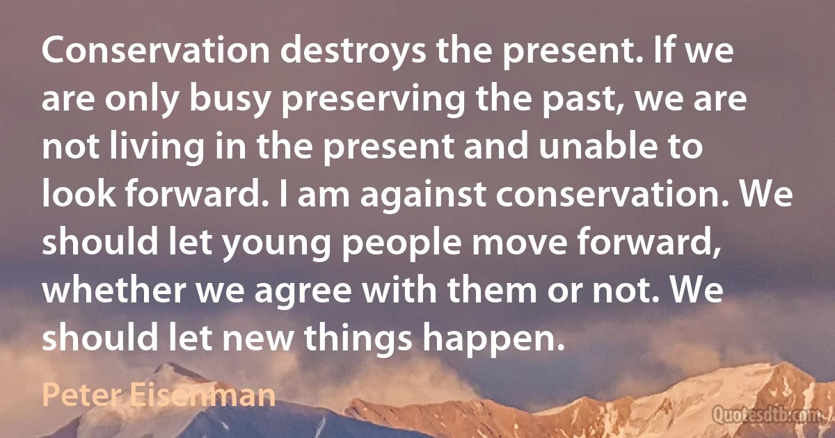 Conservation destroys the present. If we are only busy preserving the past, we are not living in the present and unable to look forward. I am against conservation. We should let young people move forward, whether we agree with them or not. We should let new things happen. (Peter Eisenman)