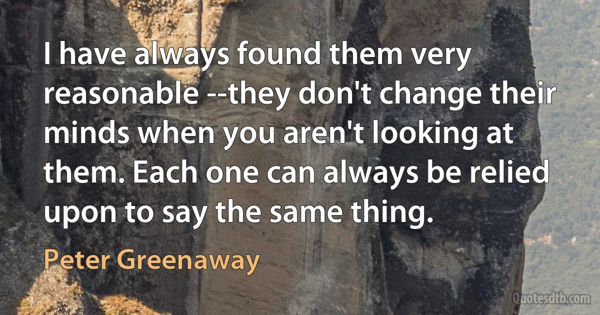 I have always found them very reasonable --they don't change their minds when you aren't looking at them. Each one can always be relied upon to say the same thing. (Peter Greenaway)