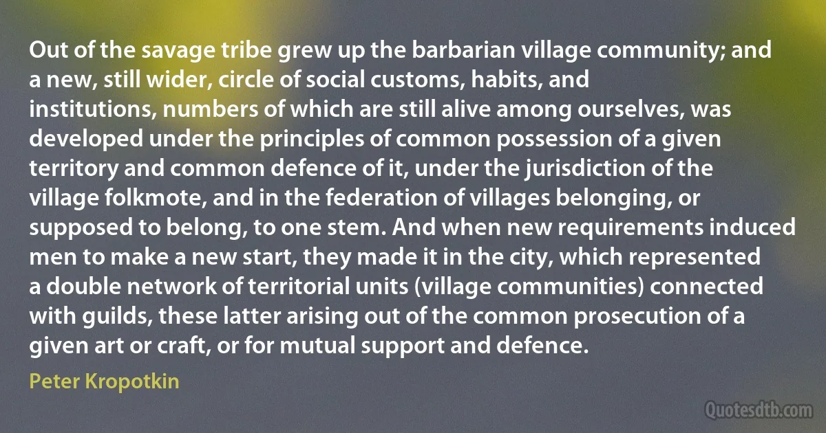 Out of the savage tribe grew up the barbarian village community; and a new, still wider, circle of social customs, habits, and institutions, numbers of which are still alive among ourselves, was developed under the principles of common possession of a given territory and common defence of it, under the jurisdiction of the village folkmote, and in the federation of villages belonging, or supposed to belong, to one stem. And when new requirements induced men to make a new start, they made it in the city, which represented a double network of territorial units (village communities) connected with guilds, these latter arising out of the common prosecution of a given art or craft, or for mutual support and defence. (Peter Kropotkin)