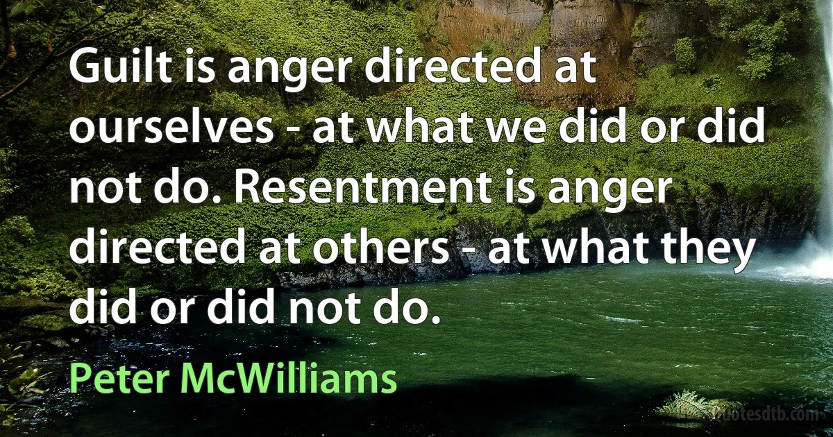 Guilt is anger directed at ourselves - at what we did or did not do. Resentment is anger directed at others - at what they did or did not do. (Peter McWilliams)