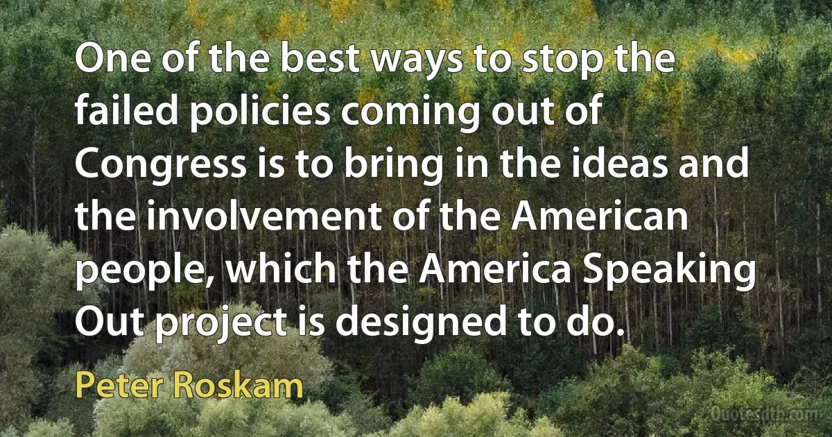 One of the best ways to stop the failed policies coming out of Congress is to bring in the ideas and the involvement of the American people, which the America Speaking Out project is designed to do. (Peter Roskam)