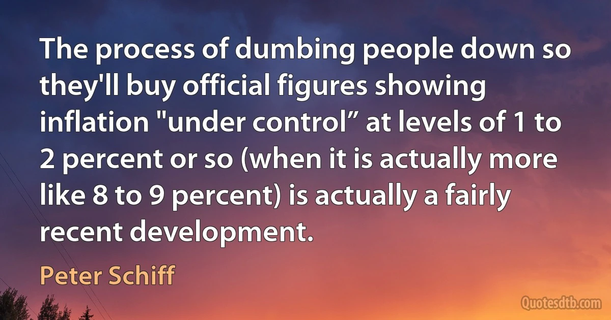 The process of dumbing people down so they'll buy official figures showing inflation "under control” at levels of 1 to 2 percent or so (when it is actually more like 8 to 9 percent) is actually a fairly recent development. (Peter Schiff)