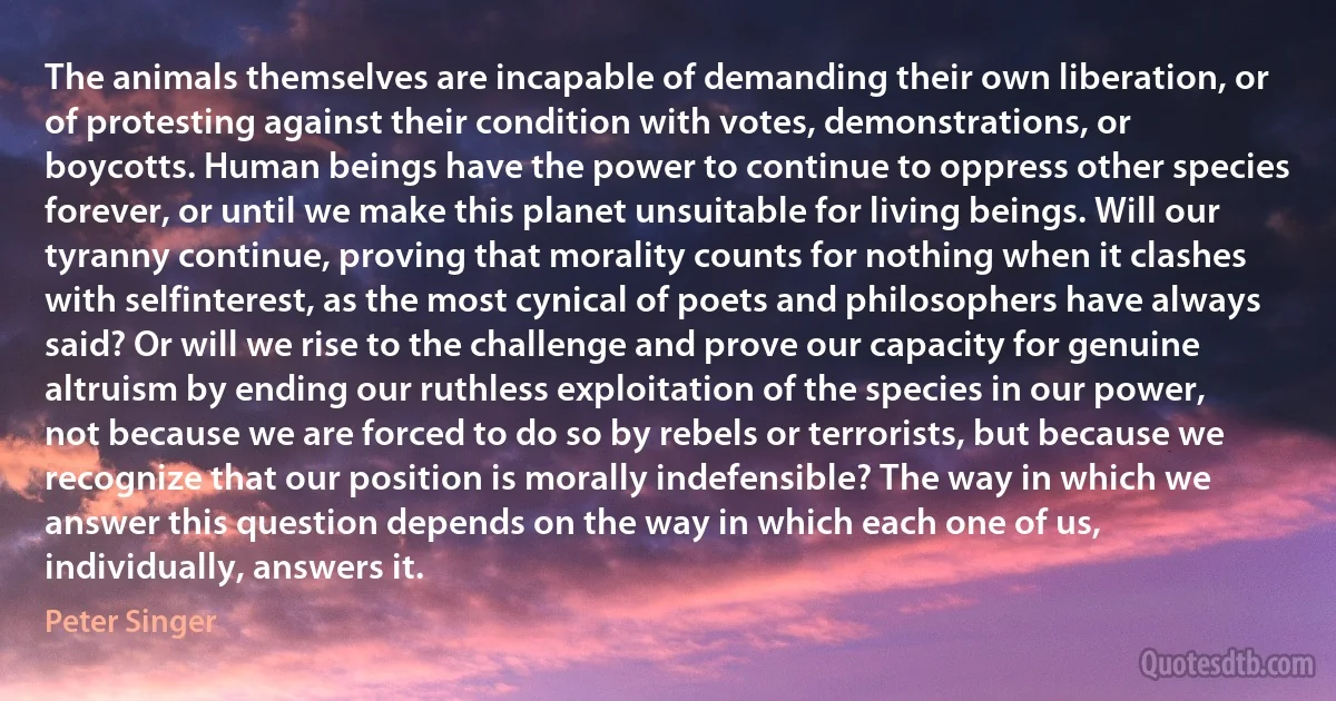 The animals themselves are incapable of demanding their own liberation, or of protesting against their condition with votes, demonstrations, or boycotts. Human beings have the power to continue to oppress other species forever, or until we make this planet unsuitable for living beings. Will our tyranny continue, proving that morality counts for nothing when it clashes with selfinterest, as the most cynical of poets and philosophers have always said? Or will we rise to the challenge and prove our capacity for genuine altruism by ending our ruthless exploitation of the species in our power, not because we are forced to do so by rebels or terrorists, but because we recognize that our position is morally indefensible? The way in which we answer this question depends on the way in which each one of us, individually, answers it. (Peter Singer)