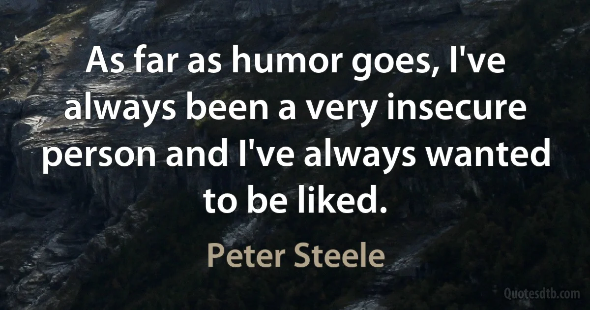 As far as humor goes, I've always been a very insecure person and I've always wanted to be liked. (Peter Steele)