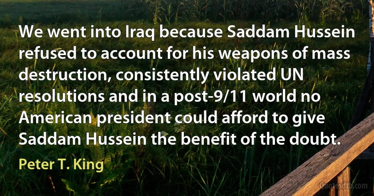 We went into Iraq because Saddam Hussein refused to account for his weapons of mass destruction, consistently violated UN resolutions and in a post-9/11 world no American president could afford to give Saddam Hussein the benefit of the doubt. (Peter T. King)