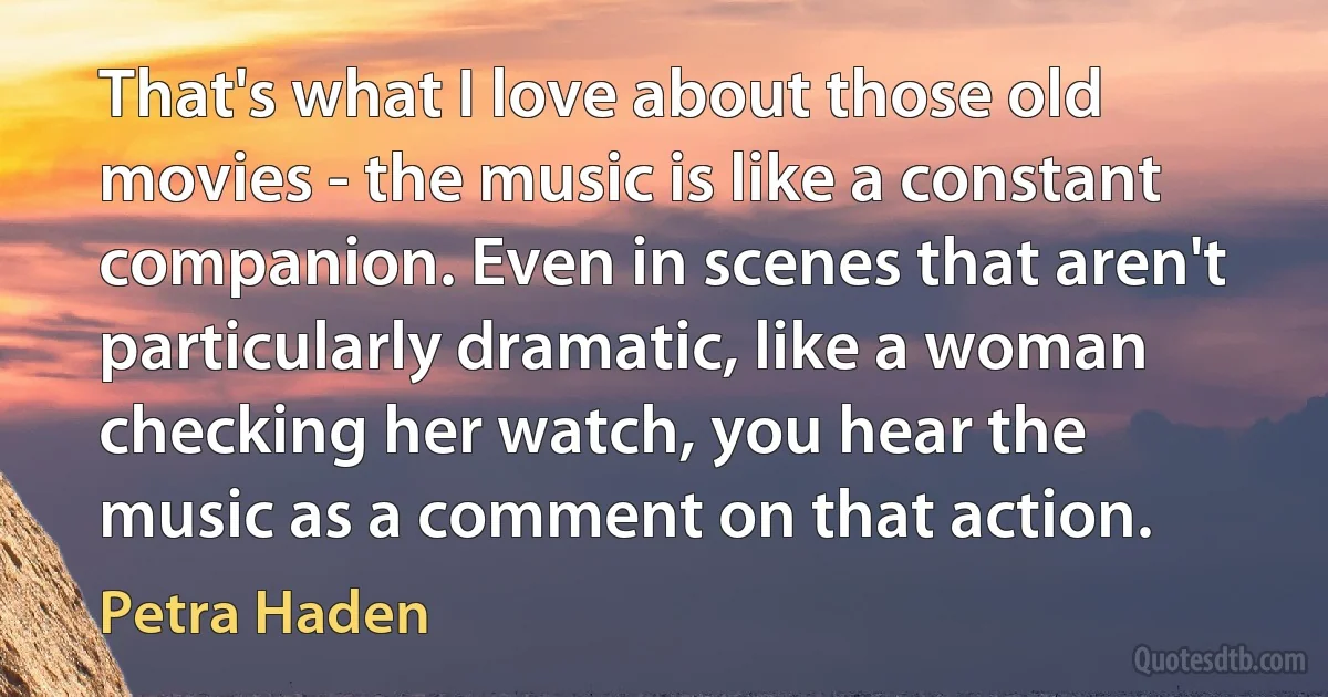 That's what I love about those old movies - the music is like a constant companion. Even in scenes that aren't particularly dramatic, like a woman checking her watch, you hear the music as a comment on that action. (Petra Haden)