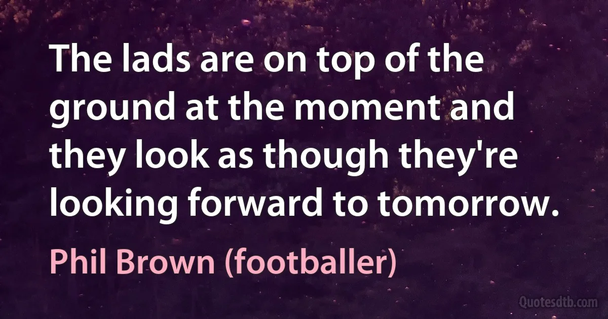 The lads are on top of the ground at the moment and they look as though they're looking forward to tomorrow. (Phil Brown (footballer))