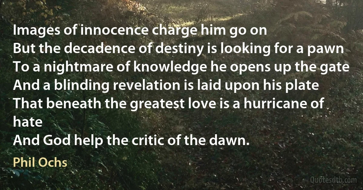Images of innocence charge him go on
But the decadence of destiny is looking for a pawn
To a nightmare of knowledge he opens up the gate
And a blinding revelation is laid upon his plate
That beneath the greatest love is a hurricane of hate
And God help the critic of the dawn. (Phil Ochs)