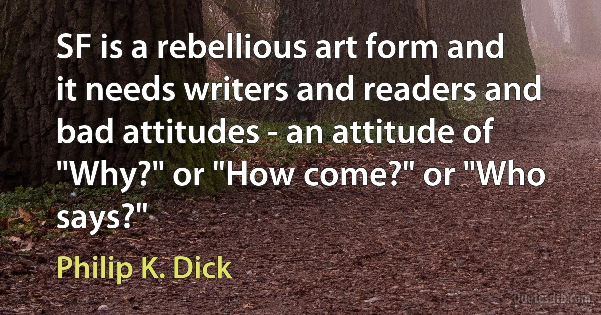 SF is a rebellious art form and it needs writers and readers and bad attitudes - an attitude of "Why?" or "How come?" or "Who says?" (Philip K. Dick)