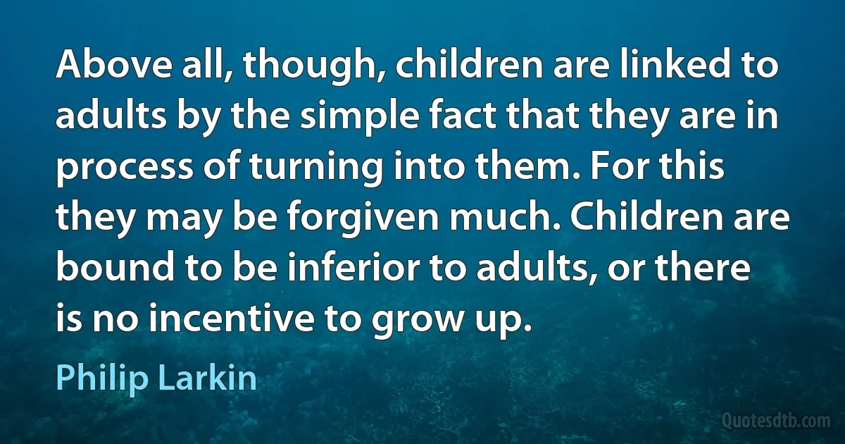 Above all, though, children are linked to adults by the simple fact that they are in process of turning into them. For this they may be forgiven much. Children are bound to be inferior to adults, or there is no incentive to grow up. (Philip Larkin)