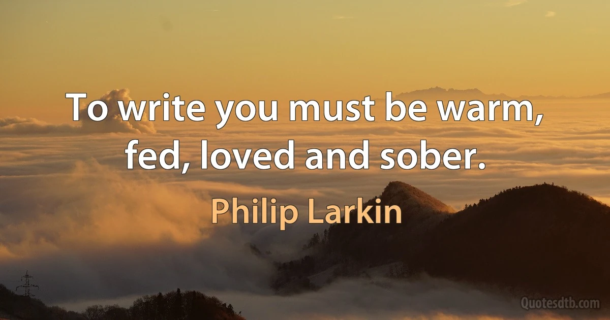 To write you must be warm, fed, loved and sober. (Philip Larkin)