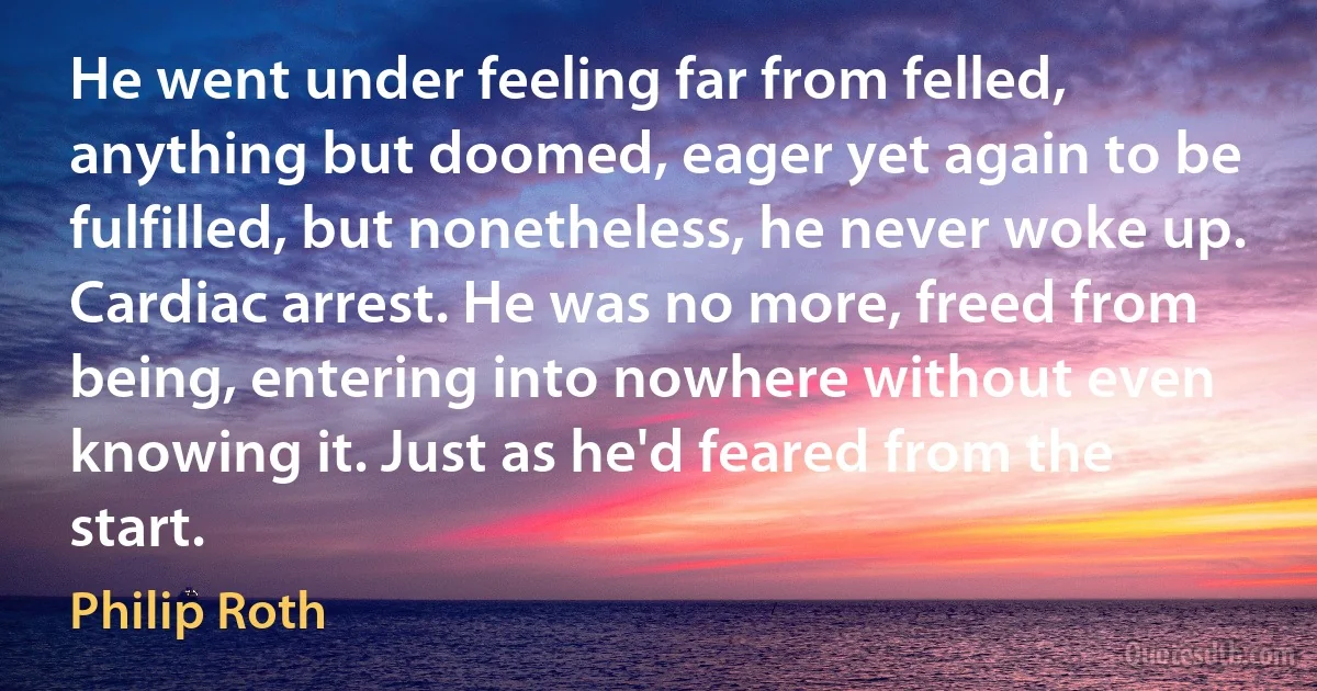 He went under feeling far from felled, anything but doomed, eager yet again to be fulfilled, but nonetheless, he never woke up. Cardiac arrest. He was no more, freed from being, entering into nowhere without even knowing it. Just as he'd feared from the start. (Philip Roth)