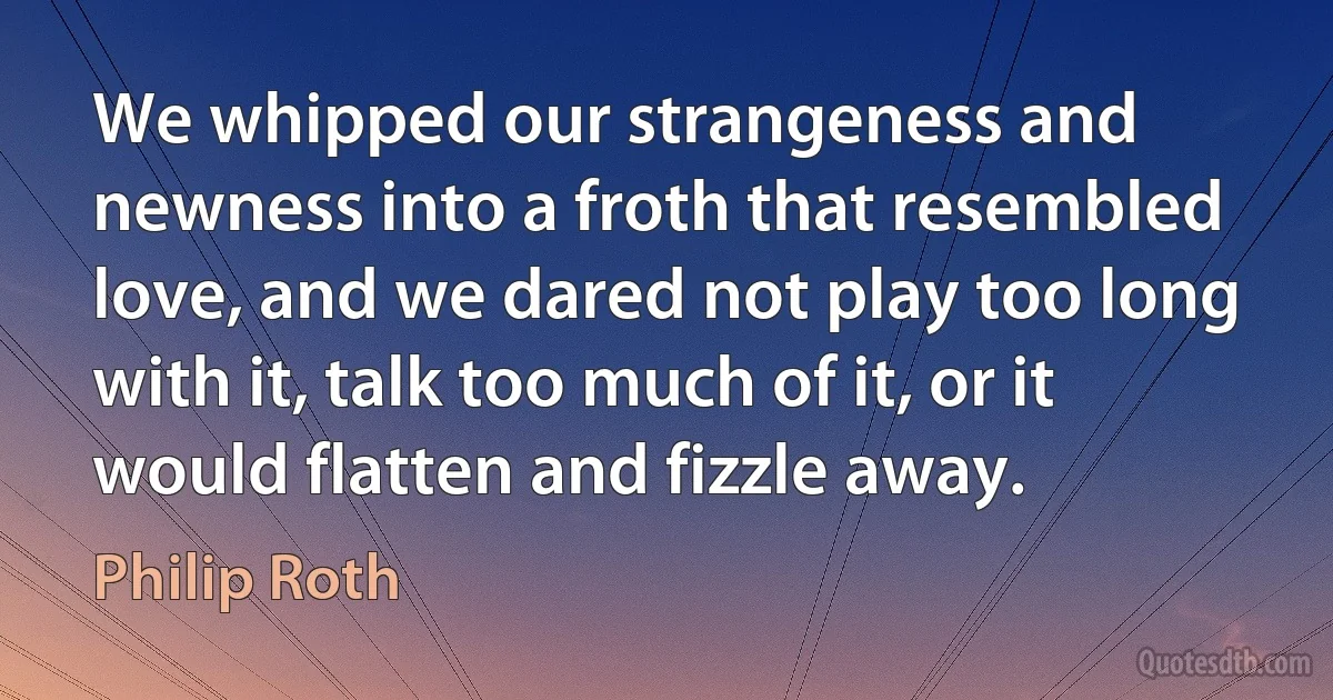 We whipped our strangeness and newness into a froth that resembled love, and we dared not play too long with it, talk too much of it, or it would flatten and fizzle away. (Philip Roth)