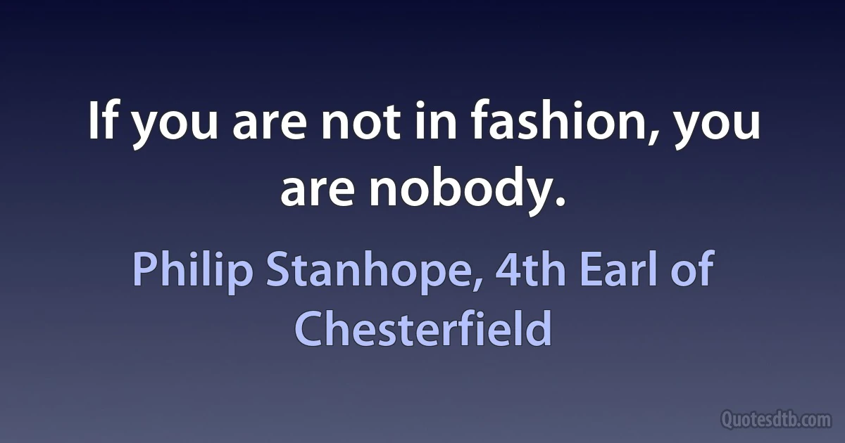 If you are not in fashion, you are nobody. (Philip Stanhope, 4th Earl of Chesterfield)