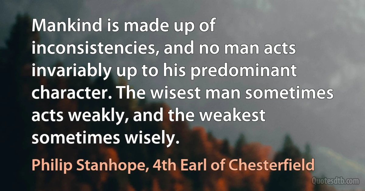 Mankind is made up of inconsistencies, and no man acts invariably up to his predominant character. The wisest man sometimes acts weakly, and the weakest sometimes wisely. (Philip Stanhope, 4th Earl of Chesterfield)