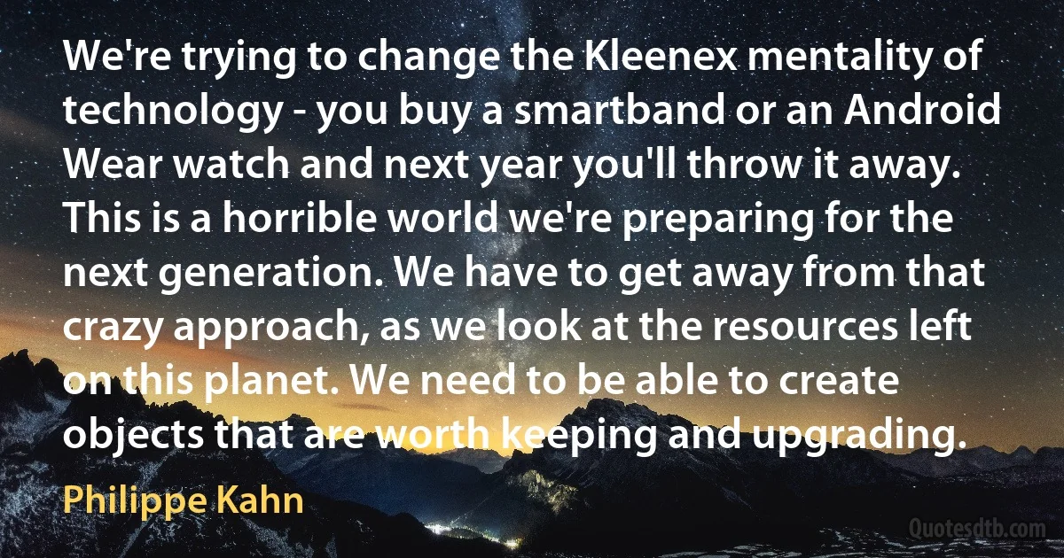 We're trying to change the Kleenex mentality of technology - you buy a smartband or an Android Wear watch and next year you'll throw it away. This is a horrible world we're preparing for the next generation. We have to get away from that crazy approach, as we look at the resources left on this planet. We need to be able to create objects that are worth keeping and upgrading. (Philippe Kahn)