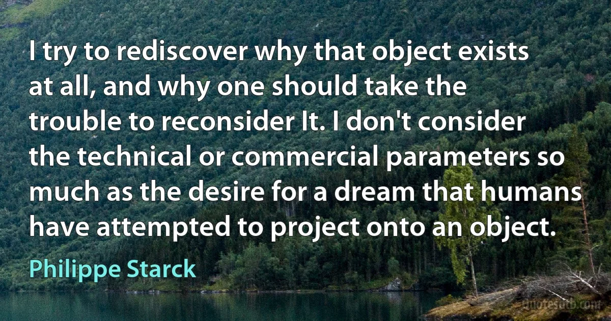 I try to rediscover why that object exists at all, and why one should take the trouble to reconsider It. I don't consider the technical or commercial parameters so much as the desire for a dream that humans have attempted to project onto an object. (Philippe Starck)