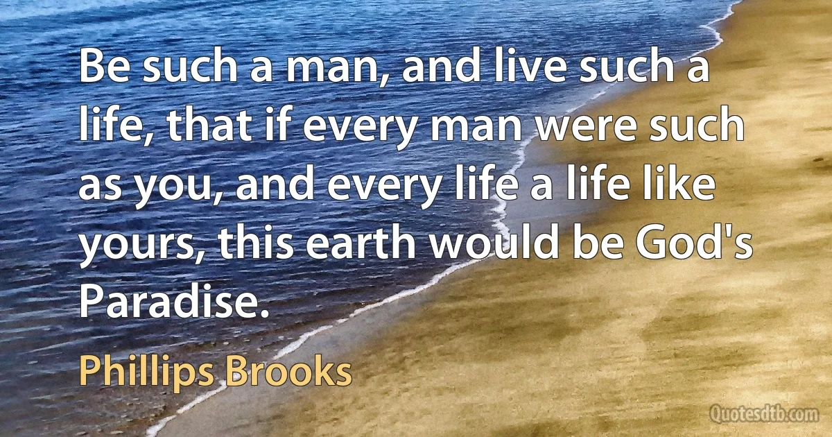 Be such a man, and live such a life, that if every man were such as you, and every life a life like yours, this earth would be God's Paradise. (Phillips Brooks)