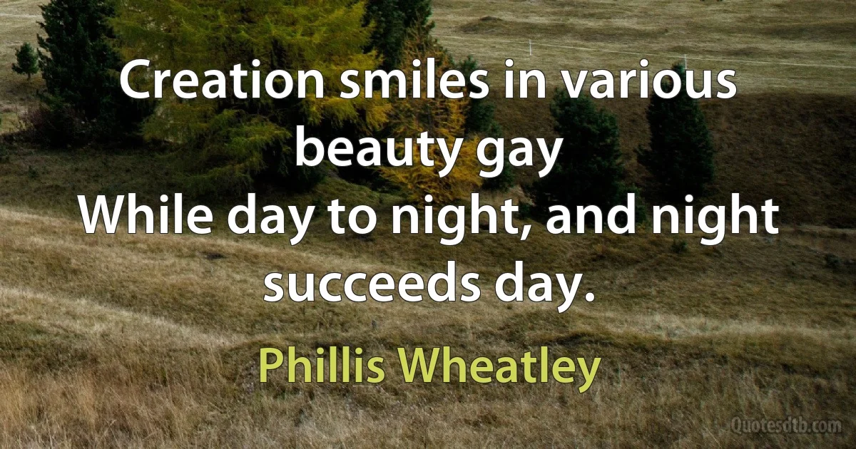 Creation smiles in various beauty gay
While day to night, and night succeeds day. (Phillis Wheatley)