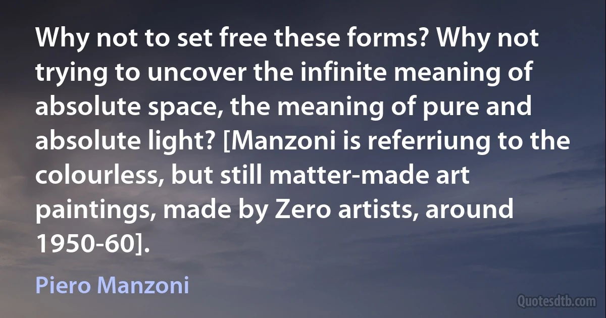 Why not to set free these forms? Why not trying to uncover the infinite meaning of absolute space, the meaning of pure and absolute light? [Manzoni is referriung to the colourless, but still matter-made art paintings, made by Zero artists, around 1950-60]. (Piero Manzoni)