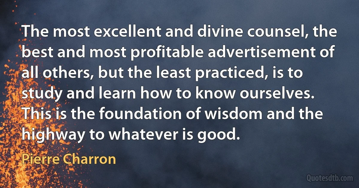 The most excellent and divine counsel, the best and most profitable advertisement of all others, but the least practiced, is to study and learn how to know ourselves. This is the foundation of wisdom and the highway to whatever is good. (Pierre Charron)