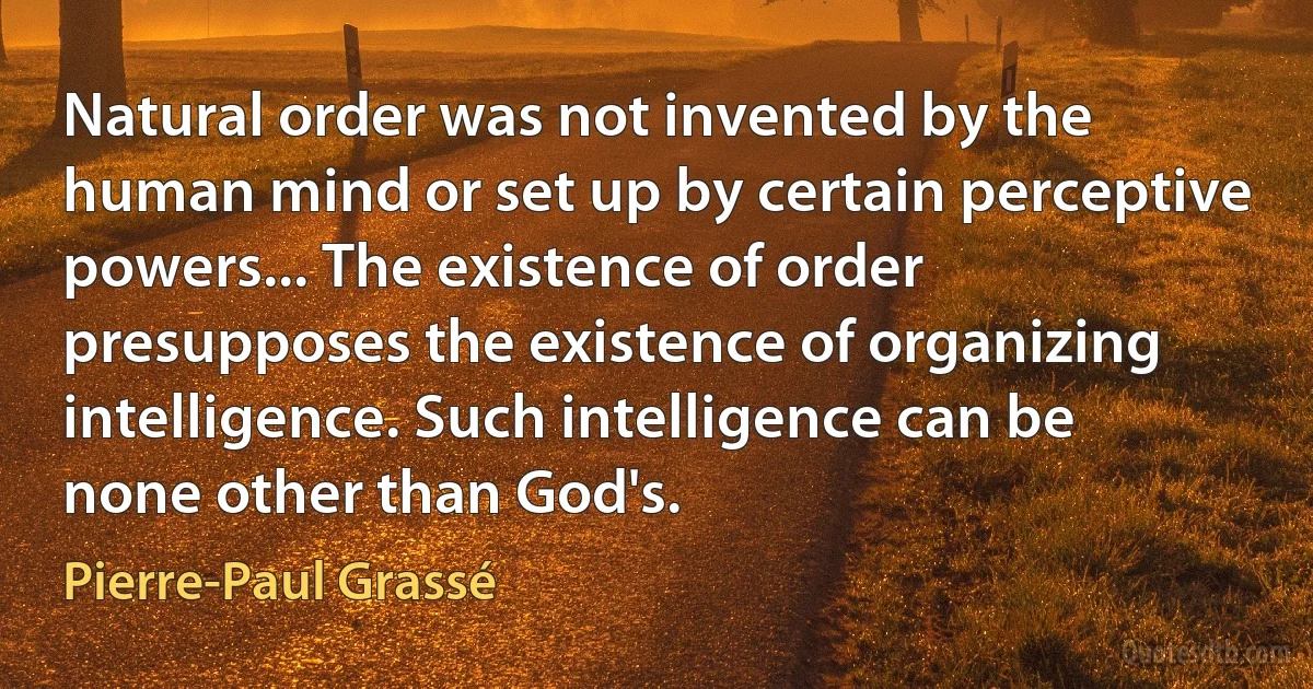 Natural order was not invented by the human mind or set up by certain perceptive powers... The existence of order presupposes the existence of organizing intelligence. Such intelligence can be none other than God's. (Pierre-Paul Grassé)