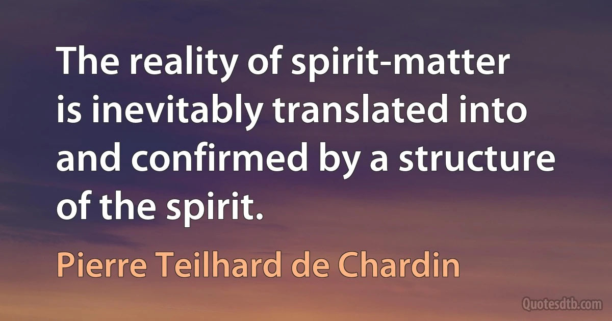 The reality of spirit-matter is inevitably translated into and confirmed by a structure of the spirit. (Pierre Teilhard de Chardin)