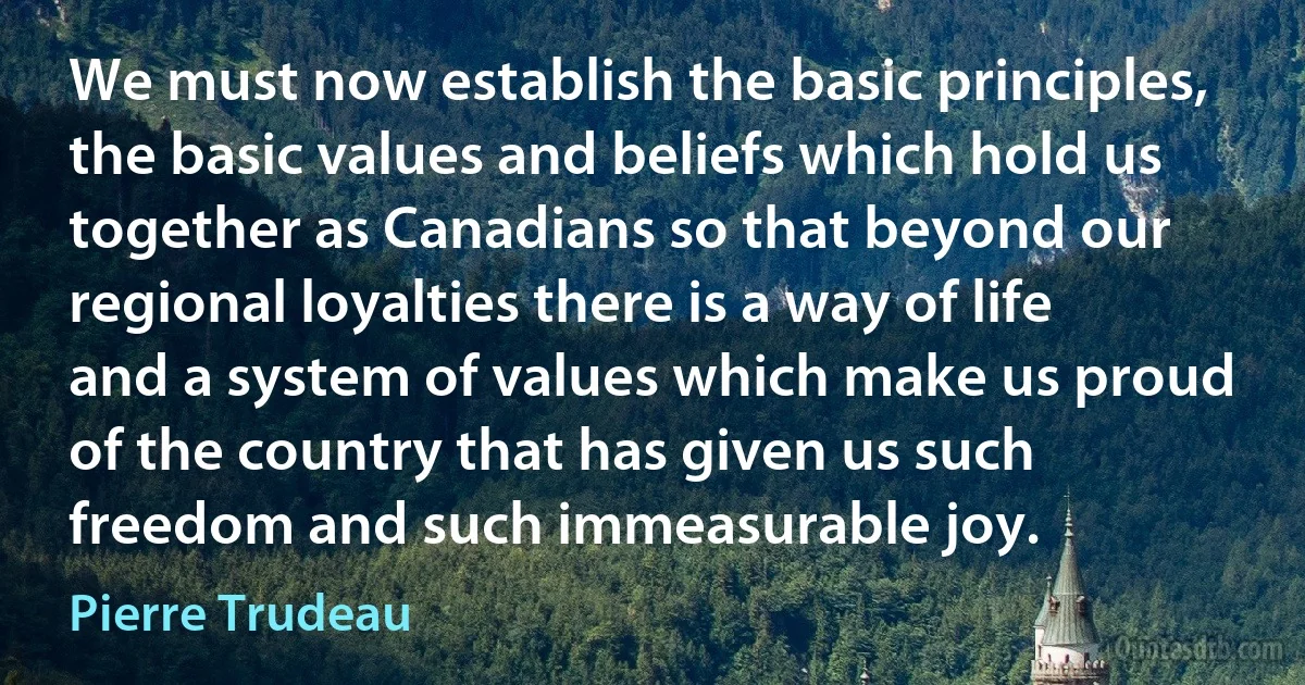 We must now establish the basic principles, the basic values and beliefs which hold us together as Canadians so that beyond our regional loyalties there is a way of life and a system of values which make us proud of the country that has given us such freedom and such immeasurable joy. (Pierre Trudeau)