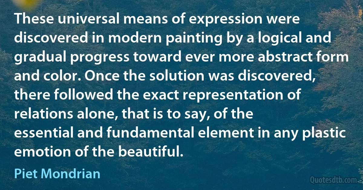 These universal means of expression were discovered in modern painting by a logical and gradual progress toward ever more abstract form and color. Once the solution was discovered, there followed the exact representation of relations alone, that is to say, of the essential and fundamental element in any plastic emotion of the beautiful. (Piet Mondrian)