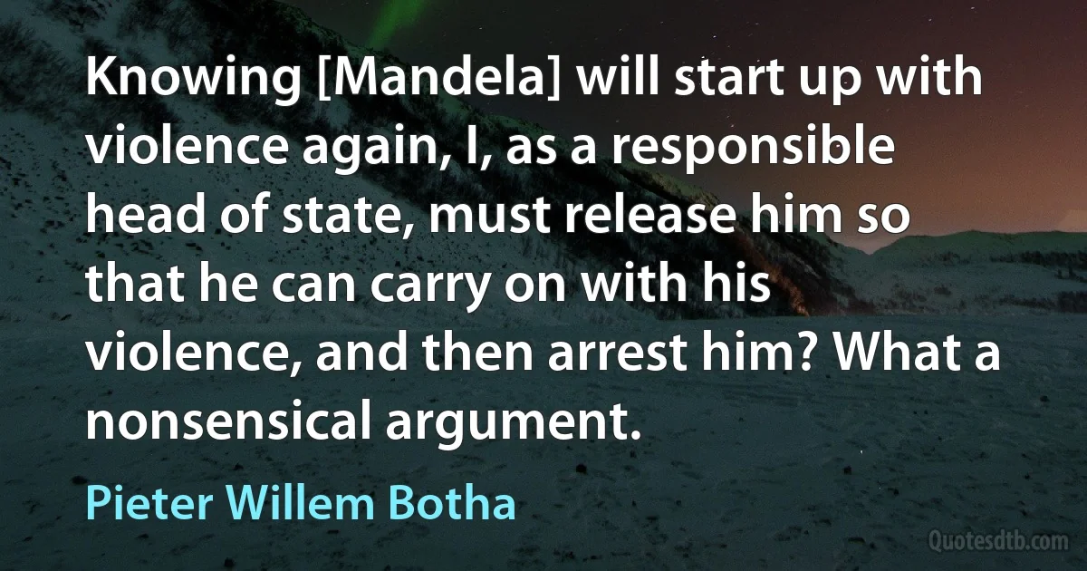 Knowing [Mandela] will start up with violence again, I, as a responsible head of state, must release him so that he can carry on with his violence, and then arrest him? What a nonsensical argument. (Pieter Willem Botha)