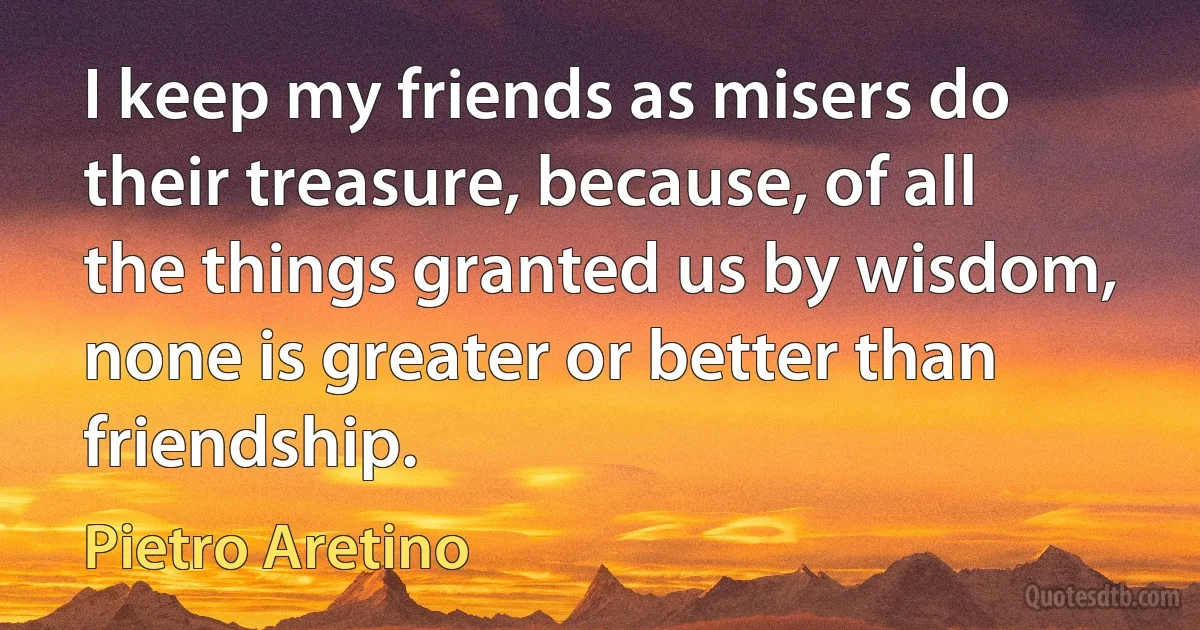 I keep my friends as misers do their treasure, because, of all the things granted us by wisdom, none is greater or better than friendship. (Pietro Aretino)