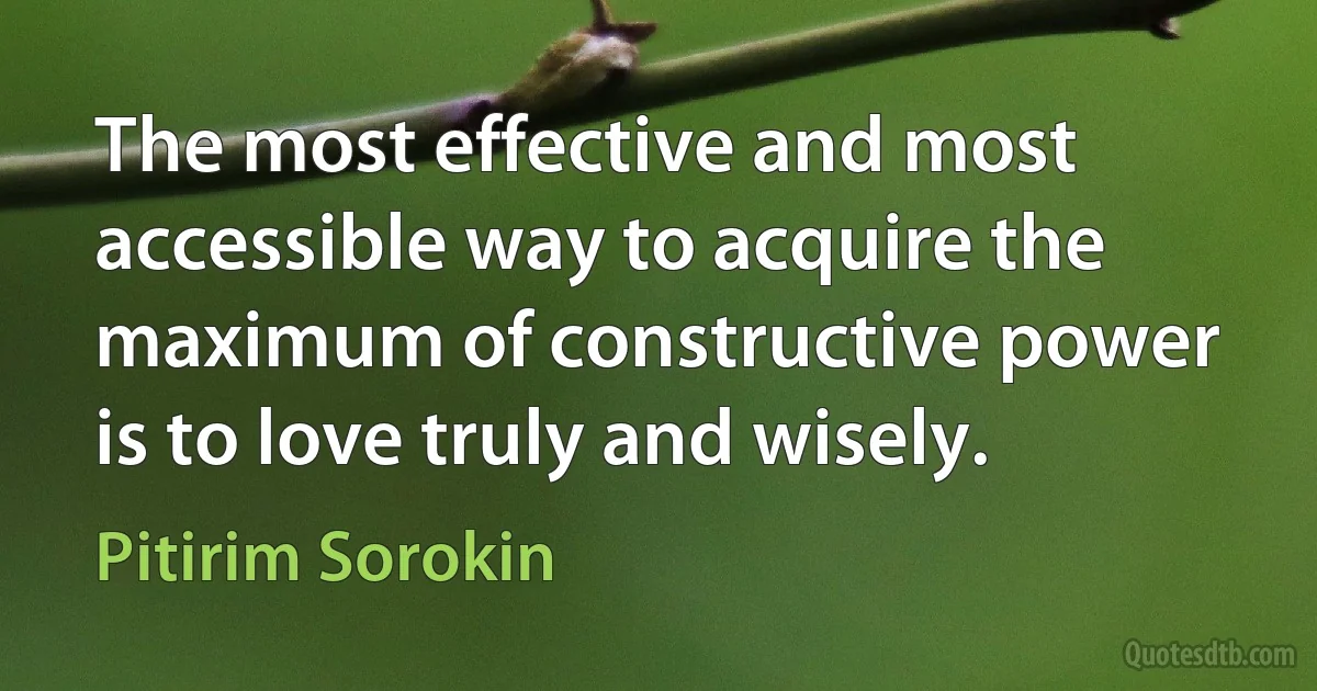 The most effective and most accessible way to acquire the maximum of constructive power is to love truly and wisely. (Pitirim Sorokin)