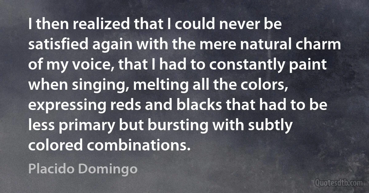 I then realized that I could never be satisfied again with the mere natural charm of my voice, that I had to constantly paint when singing, melting all the colors, expressing reds and blacks that had to be less primary but bursting with subtly colored combinations. (Placido Domingo)