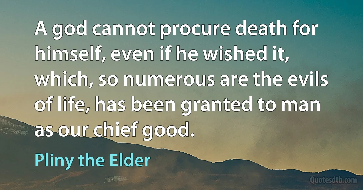 A god cannot procure death for himself, even if he wished it, which, so numerous are the evils of life, has been granted to man as our chief good. (Pliny the Elder)