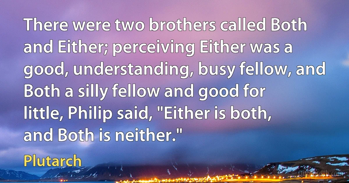 There were two brothers called Both and Either; perceiving Either was a good, understanding, busy fellow, and Both a silly fellow and good for little, Philip said, "Either is both, and Both is neither." (Plutarch)