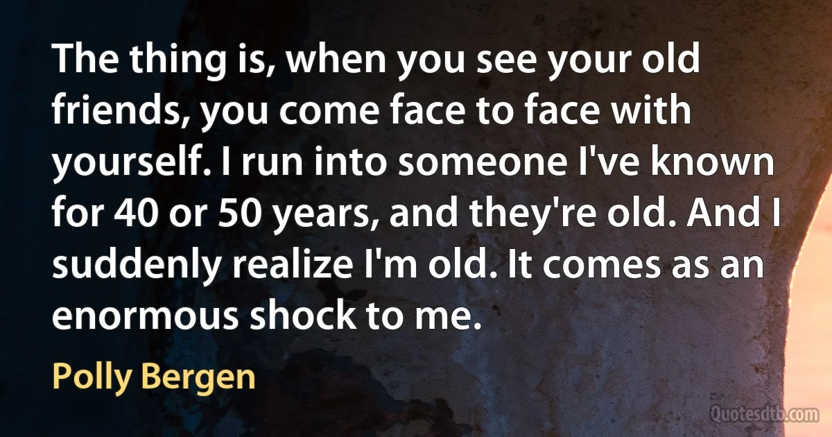 The thing is, when you see your old friends, you come face to face with yourself. I run into someone I've known for 40 or 50 years, and they're old. And I suddenly realize I'm old. It comes as an enormous shock to me. (Polly Bergen)