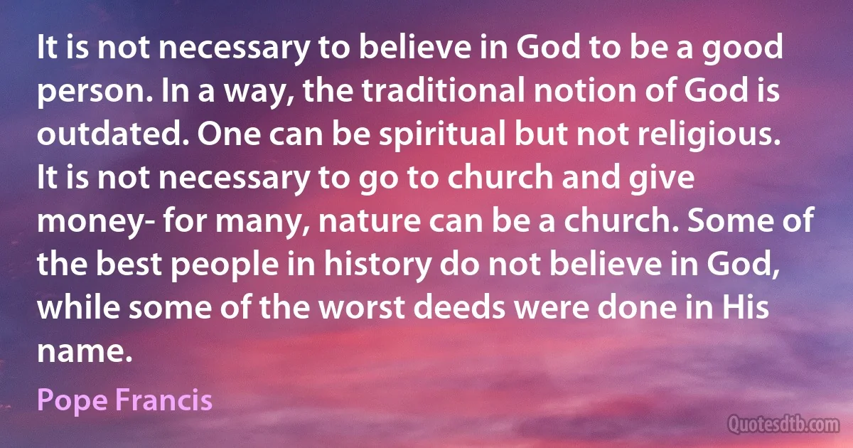 It is not necessary to believe in God to be a good person. In a way, the traditional notion of God is outdated. One can be spiritual but not religious. It is not necessary to go to church and give money- for many, nature can be a church. Some of the best people in history do not believe in God, while some of the worst deeds were done in His name. (Pope Francis)