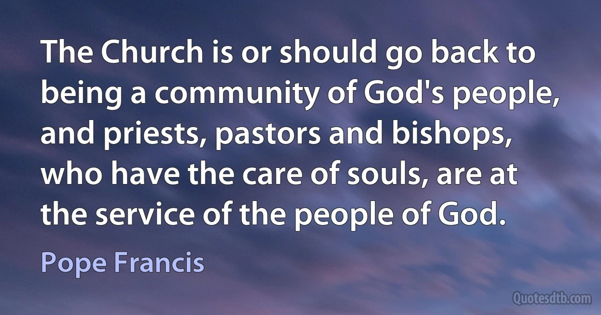 The Church is or should go back to being a community of God's people, and priests, pastors and bishops, who have the care of souls, are at the service of the people of God. (Pope Francis)