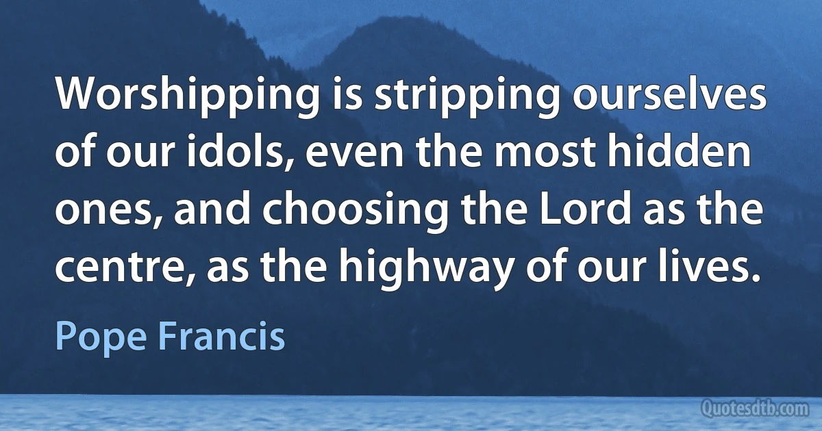 Worshipping is stripping ourselves of our idols, even the most hidden ones, and choosing the Lord as the centre, as the highway of our lives. (Pope Francis)