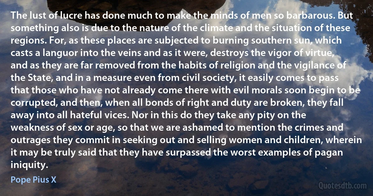 The lust of lucre has done much to make the minds of men so barbarous. But something also is due to the nature of the climate and the situation of these regions. For, as these places are subjected to burning southern sun, which casts a languor into the veins and as it were, destroys the vigor of virtue, and as they are far removed from the habits of religion and the vigilance of the State, and in a measure even from civil society, it easily comes to pass that those who have not already come there with evil morals soon begin to be corrupted, and then, when all bonds of right and duty are broken, they fall away into all hateful vices. Nor in this do they take any pity on the weakness of sex or age, so that we are ashamed to mention the crimes and outrages they commit in seeking out and selling women and children, wherein it may be truly said that they have surpassed the worst examples of pagan iniquity. (Pope Pius X)