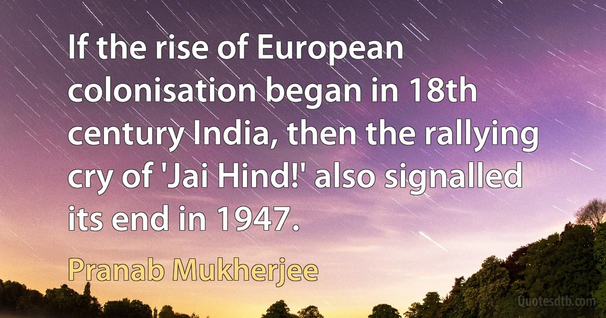 If the rise of European colonisation began in 18th century India, then the rallying cry of 'Jai Hind!' also signalled its end in 1947. (Pranab Mukherjee)