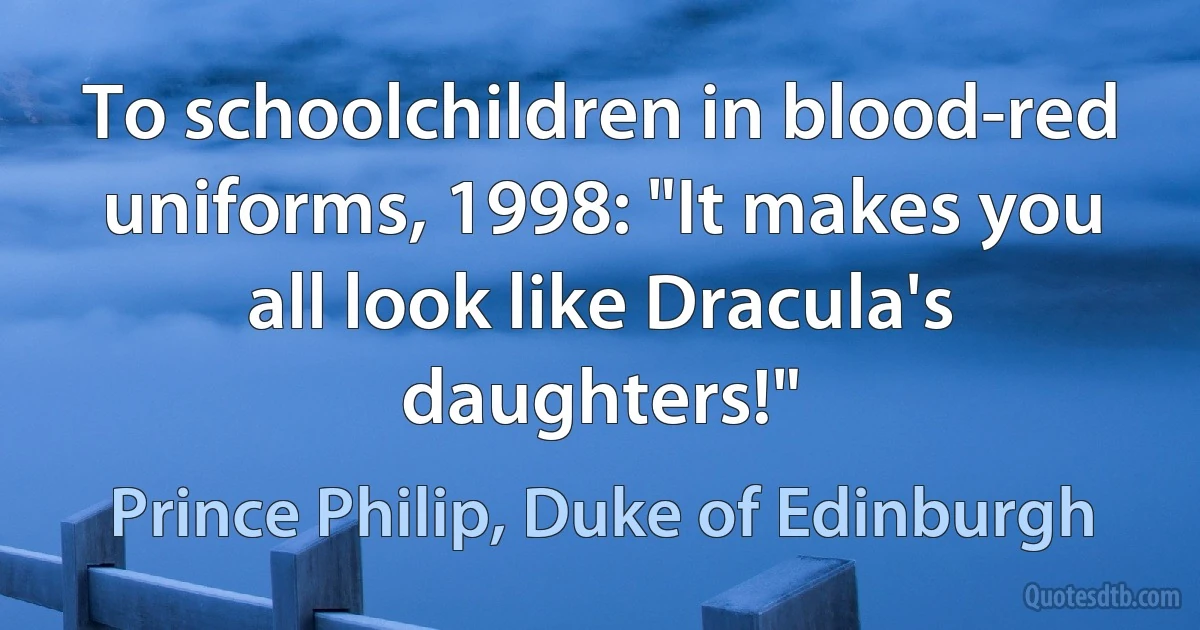 To schoolchildren in blood-red uniforms, 1998: "It makes you all look like Dracula's daughters!" (Prince Philip, Duke of Edinburgh)