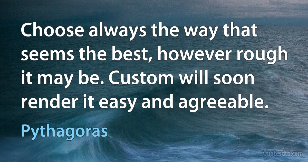 Choose always the way that seems the best, however rough it may be. Custom will soon render it easy and agreeable. (Pythagoras)