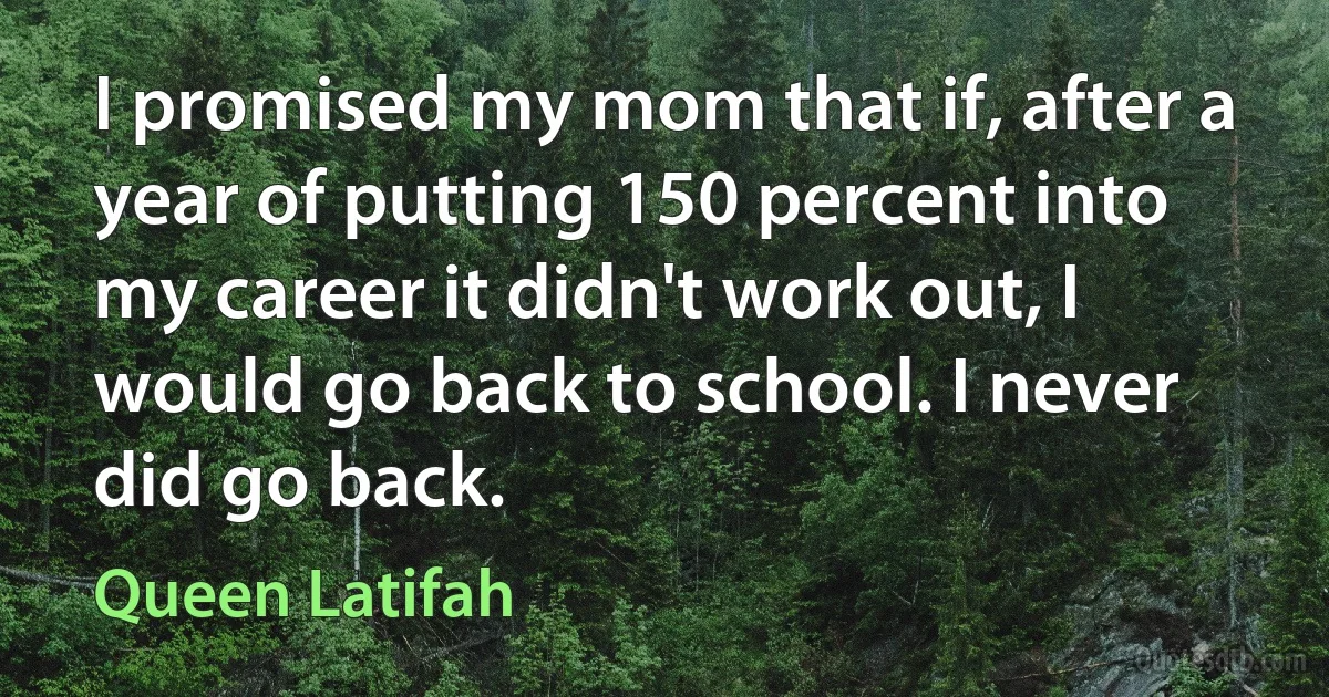 I promised my mom that if, after a year of putting 150 percent into my career it didn't work out, I would go back to school. I never did go back. (Queen Latifah)