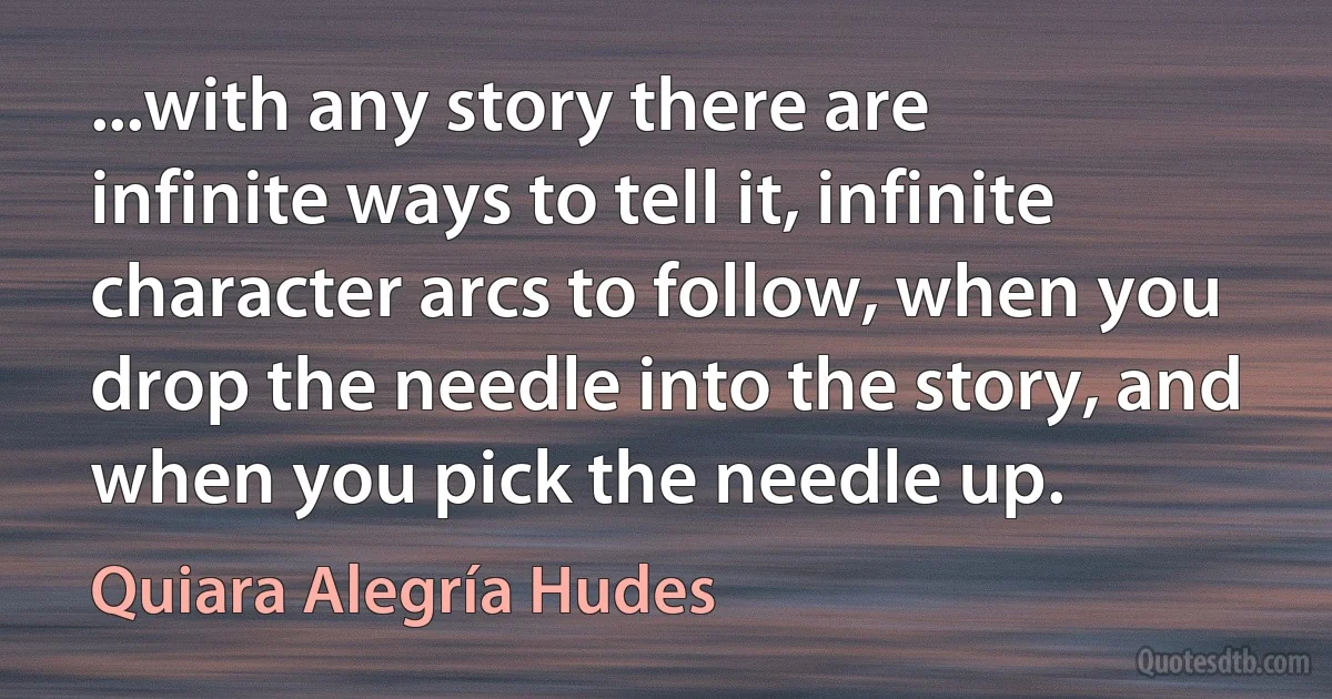 ...with any story there are infinite ways to tell it, infinite character arcs to follow, when you drop the needle into the story, and when you pick the needle up. (Quiara Alegría Hudes)