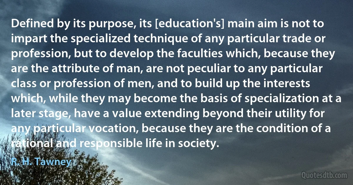 Defined by its purpose, its [education's] main aim is not to impart the specialized technique of any particular trade or profession, but to develop the faculties which, because they are the attribute of man, are not peculiar to any particular class or profession of men, and to build up the interests which, while they may become the basis of specialization at a later stage, have a value extending beyond their utility for any particular vocation, because they are the condition of a rational and responsible life in society. (R. H. Tawney)