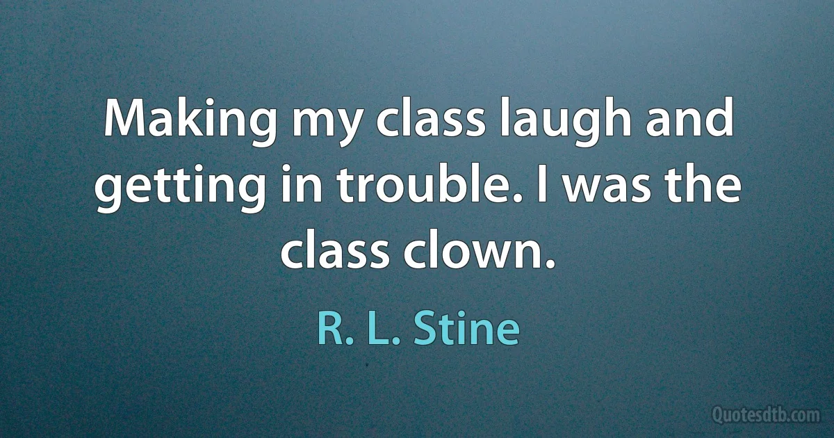 Making my class laugh and getting in trouble. I was the class clown. (R. L. Stine)