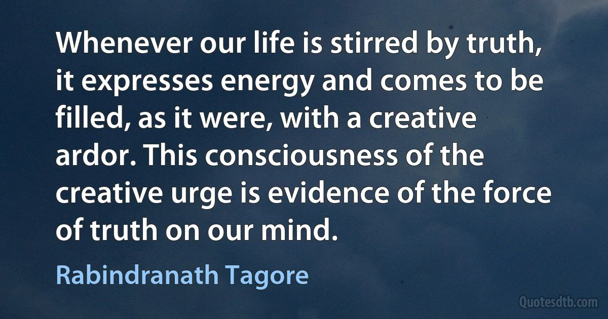 Whenever our life is stirred by truth, it expresses energy and comes to be filled, as it were, with a creative ardor. This consciousness of the creative urge is evidence of the force of truth on our mind. (Rabindranath Tagore)