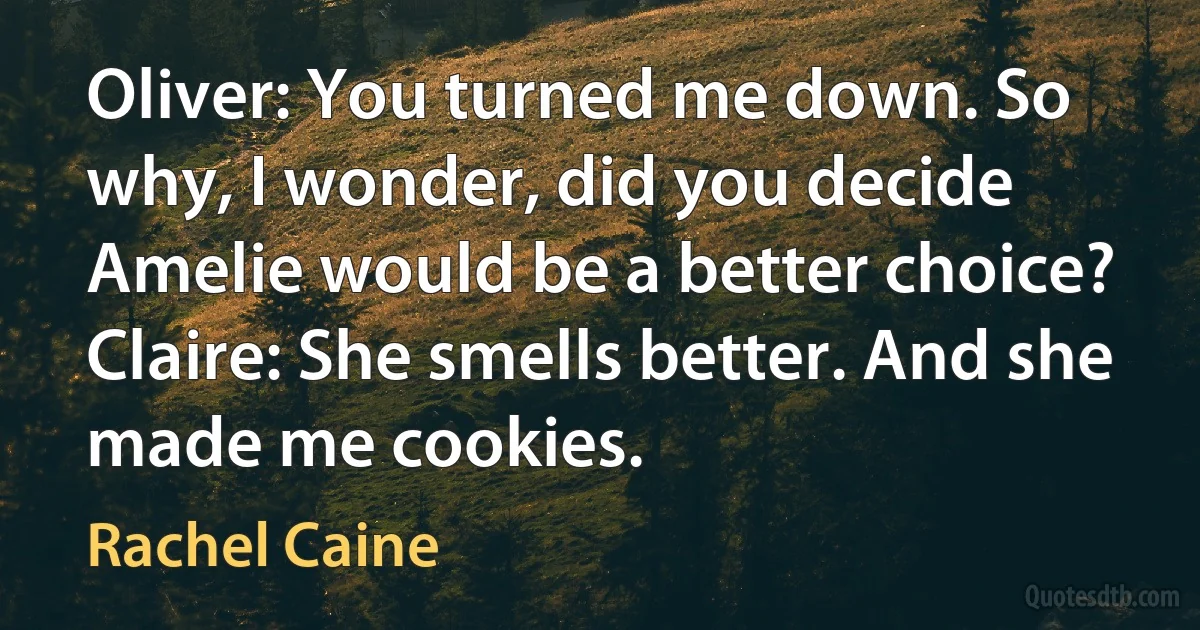 Oliver: You turned me down. So why, I wonder, did you decide Amelie would be a better choice?
Claire: She smells better. And she made me cookies. (Rachel Caine)